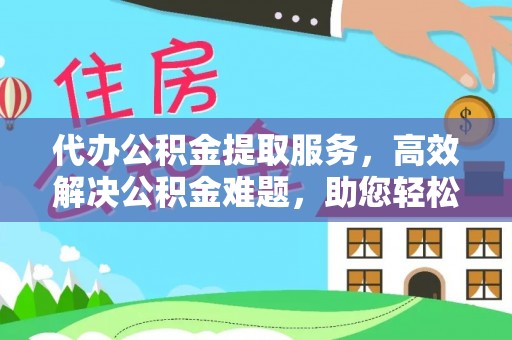 太原代办公积金提取服务，高效解决公积金难题，助您轻松提取公积金