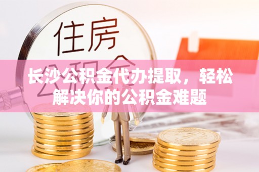 太原长沙公积金代办提取，轻松解决你的公积金难题