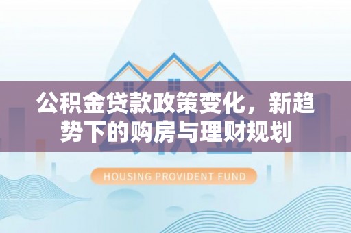 太原公积金贷款政策变化，新趋势下的购房与理财规划