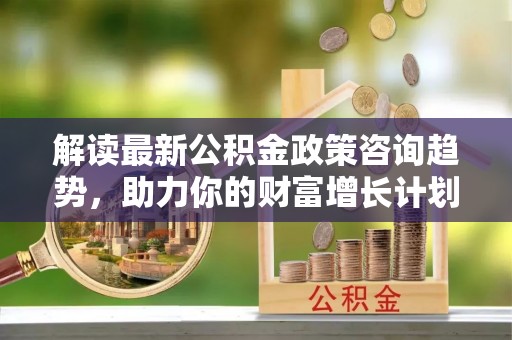 太原解读最新公积金政策咨询趋势，助力你的财富增长计划