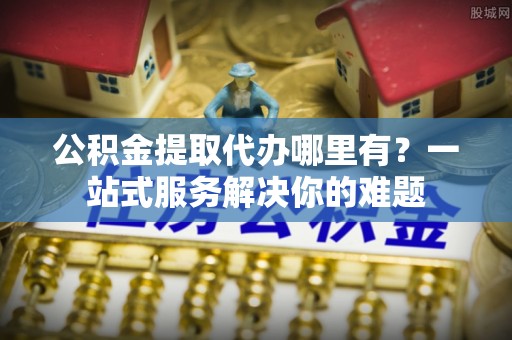 太原公积金提取代办哪里有？一站式服务解决你的难题