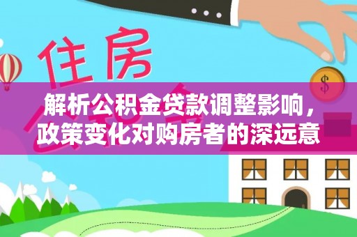 太原解析公积金贷款调整影响，政策变化对购房者的深远意义