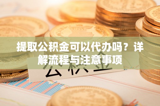 太原提取公积金可以代办吗？详解流程与注意事项