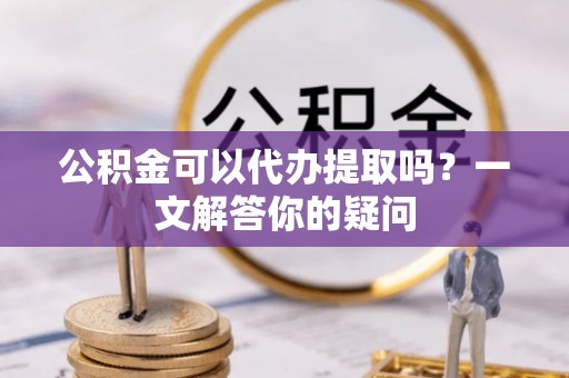 太原公积金可以代办提取吗？一文解答你的疑问
