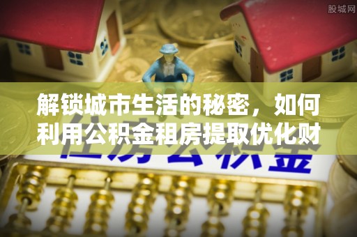 太原解锁城市生活的秘密，如何利用公积金租房提取优化财务规划