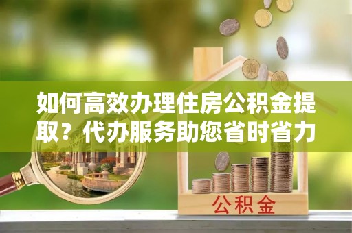 太原如何高效办理住房公积金提取？代办服务助您省时省力