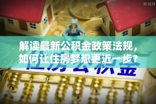 太原解读最新公积金政策法规，如何让住房梦想更近一步？