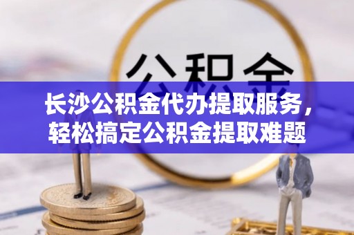 太原长沙公积金代办提取服务，轻松搞定公积金提取难题