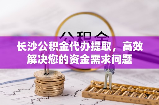 太原长沙公积金代办提取，高效解决您的资金需求问题