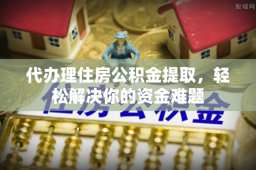 太原代办理住房公积金提取，轻松解决你的资金难题