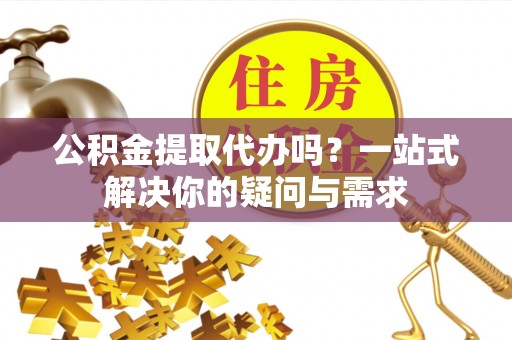 太原公积金提取代办吗？一站式解决你的疑问与需求