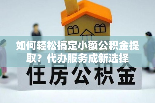 太原如何轻松搞定小额公积金提取？代办服务成新选择