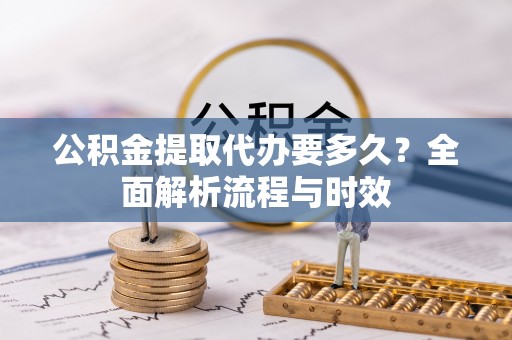 太原公积金提取代办要多久？全面解析流程与时效