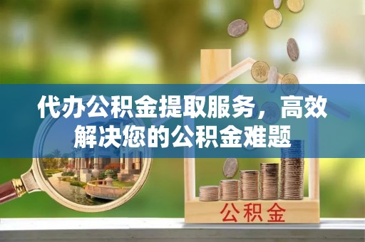 太原代办公积金提取服务，高效解决您的公积金难题