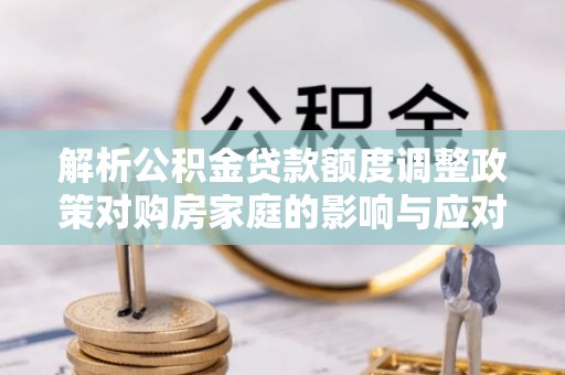 太原解析公积金贷款额度调整政策对购房家庭的影响与应对策略