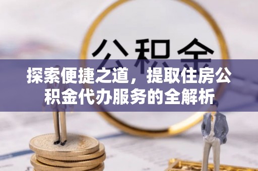 太原探索便捷之道，提取住房公积金代办服务的全解析