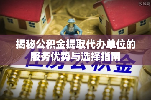 太原揭秘公积金提取代办单位的服务优势与选择指南