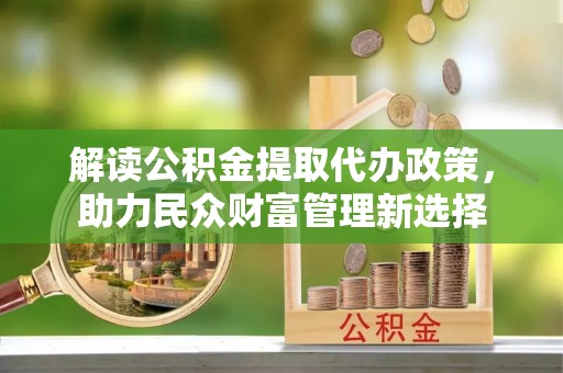 太原解读公积金提取代办政策，助力民众财富管理新选择