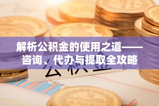太原解析公积金的使用之道——咨询、代办与提取全攻略