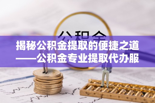 太原揭秘公积金提取的便捷之道——公积金专业提取代办服务解析