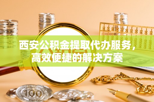 太原西安公积金提取代办服务，高效便捷的解决方案