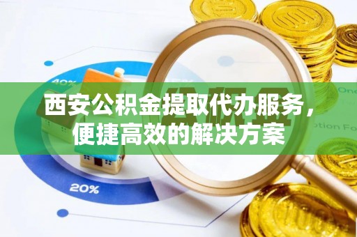 太原西安公积金提取代办服务，便捷高效的解决方案