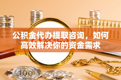太原公积金代办提取咨询，如何高效解决你的资金需求