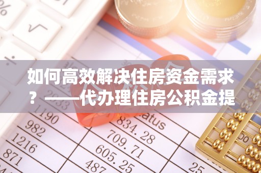 太原如何高效解决住房资金需求？——代办理住房公积金提取服务全解析