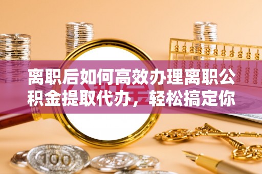 太原离职后如何高效办理离职公积金提取代办，轻松搞定你的公积金
