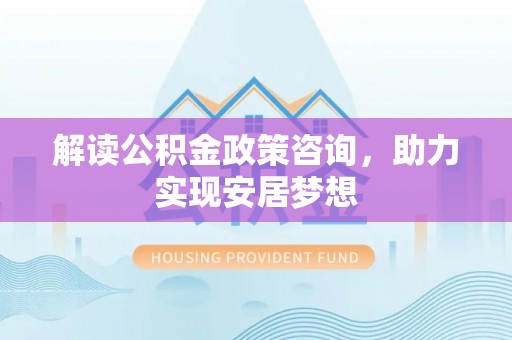 太原解读公积金政策咨询，助力实现安居梦想