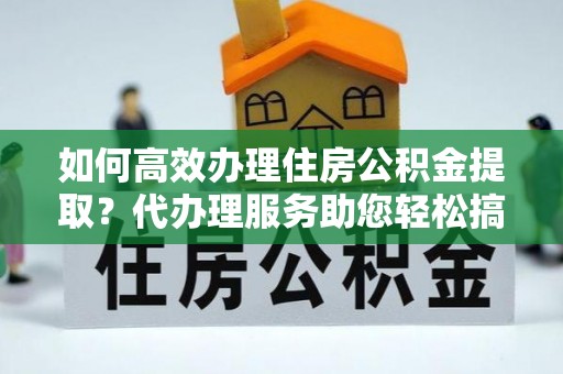 太原如何高效办理住房公积金提取？代办理服务助您轻松搞定