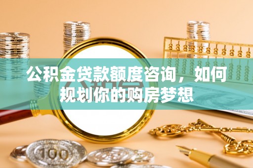 太原公积金贷款额度咨询，如何规划你的购房梦想