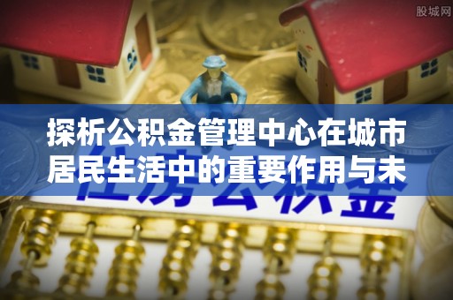 太原探析公积金管理中心在城市居民生活中的重要作用与未来发展趋势