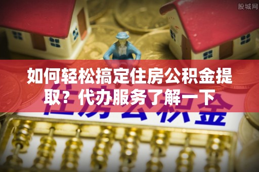 太原如何轻松搞定住房公积金提取？代办服务了解一下
