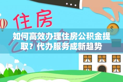 太原如何高效办理住房公积金提取？代办服务成新趋势