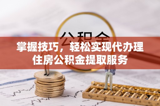 太原掌握技巧，轻松实现代办理住房公积金提取服务
