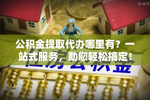 太原公积金提取代办哪里有？一站式服务，助您轻松搞定！