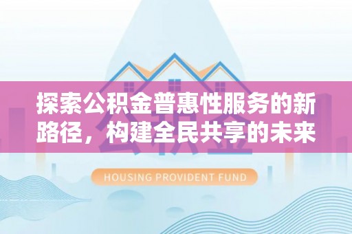 太原探索公积金普惠性服务的新路径，构建全民共享的未来