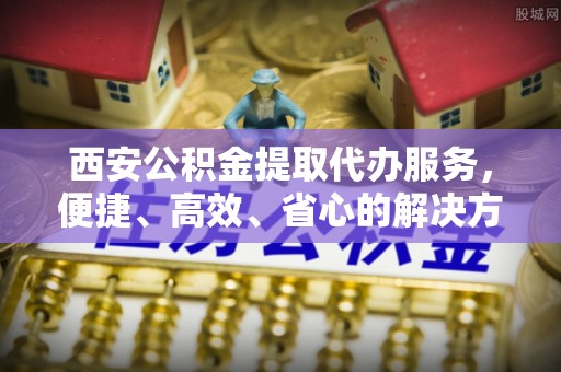 太原西安公积金提取代办服务，便捷、高效、省心的解决方案