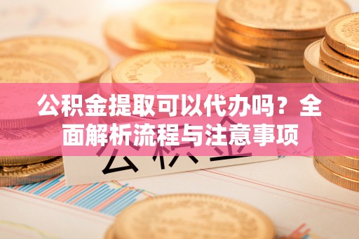 太原公积金提取可以代办吗？全面解析流程与注意事项