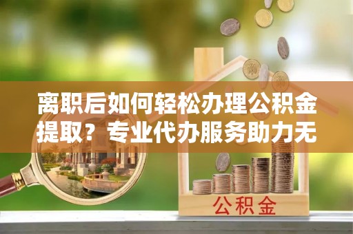 太原离职后如何轻松办理公积金提取？专业代办服务助力无忧