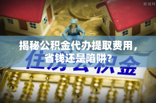 太原揭秘公积金代办提取费用，省钱还是陷阱？