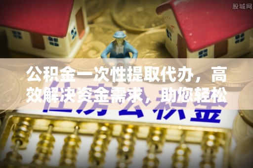 太原公积金一次性提取代办，高效解决资金需求，助您轻松应对生活难题