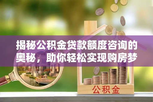太原揭秘公积金贷款额度咨询的奥秘，助你轻松实现购房梦想