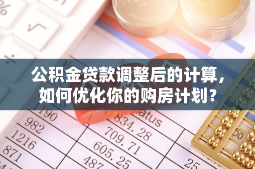 太原公积金贷款调整后的计算，如何优化你的购房计划？