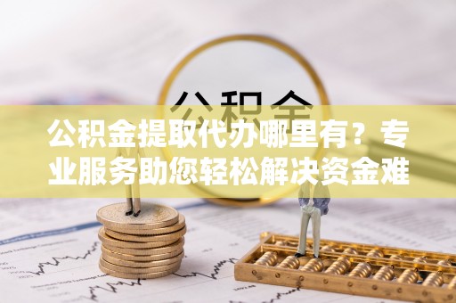 太原公积金提取代办哪里有？专业服务助您轻松解决资金难题