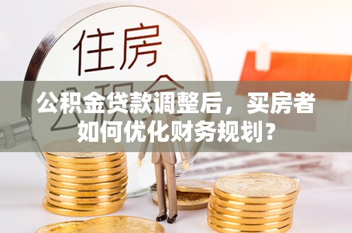 太原公积金贷款调整后，买房者如何优化财务规划？