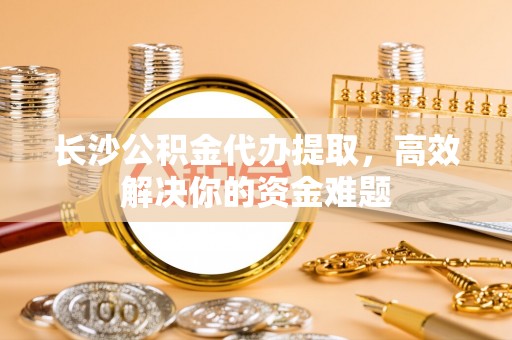 太原长沙公积金代办提取，高效解决你的资金难题