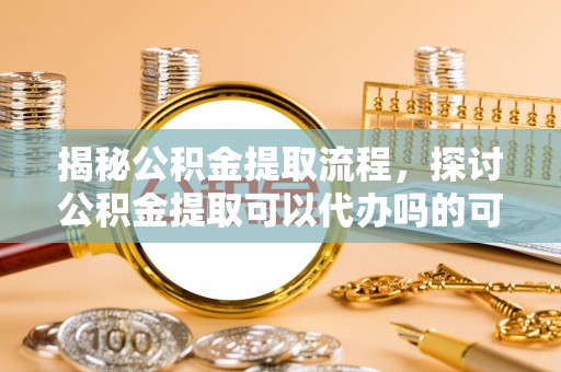 太原揭秘公积金提取流程，探讨公积金提取可以代办吗的可行性与注意事项