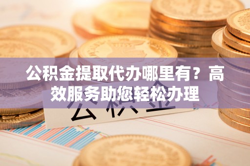 太原公积金提取代办哪里有？高效服务助您轻松办理